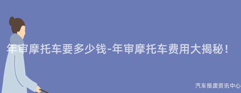 年审摩托车要多少钱-年审摩托车费用大揭秘！