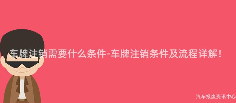 车牌注销需要什么条件-车牌注销条件及流程详解！
