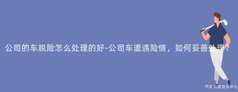 公司的车脱险怎么处理的好-公司车遭遇险情，如何妥善处理？