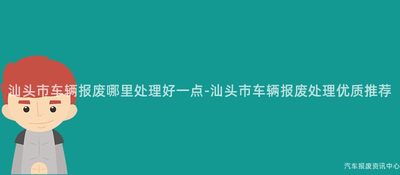 汕头市车辆报废哪里处理好一点-汕头市车辆报废处理优质推荐