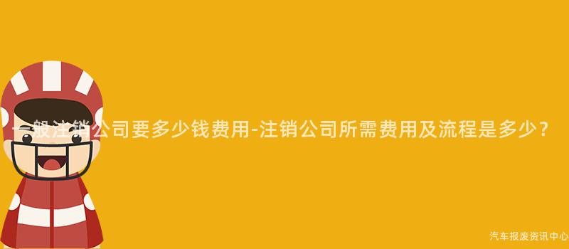 一般注销公司要多少钱费用-注销公司所需费用及流程是多少？