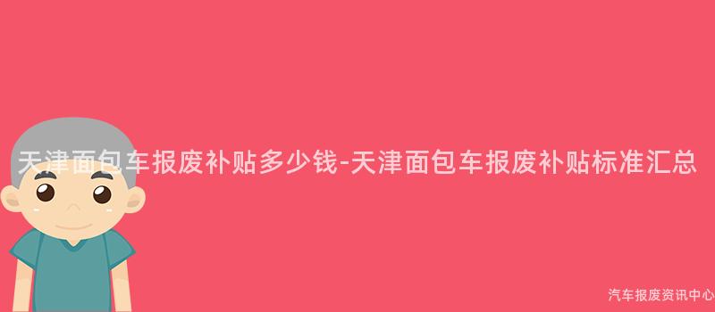 天津面包车报废补贴多少钱-天津面包车报废补贴标准汇总