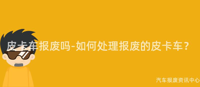 皮卡车报废吗-如何处理报废的皮卡车？