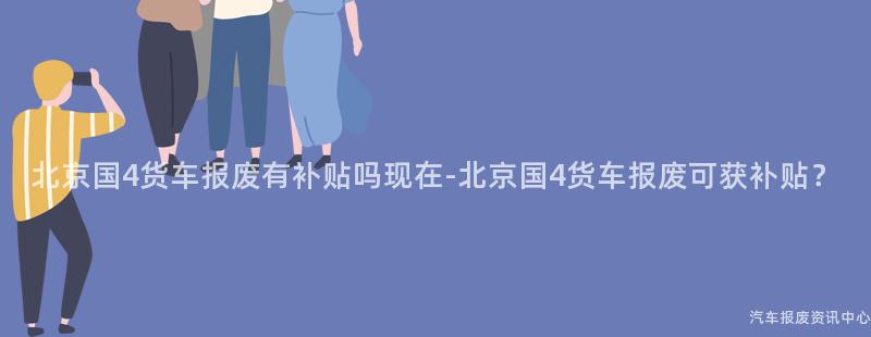 北京国4货车报废有补贴吗现在-北京国4货车报废可获补贴？
