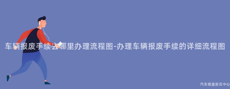 车辆报废手续去哪里办理流程图-办理车辆报废手续的详细流程图