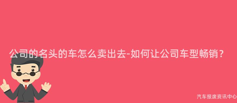 公司的名头的车怎么卖出去-如何让公司车型畅销？