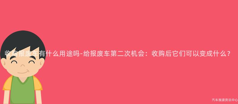 收购报废车有什么用途吗-给报废车第二次机会：收购后它们可以变成什么？