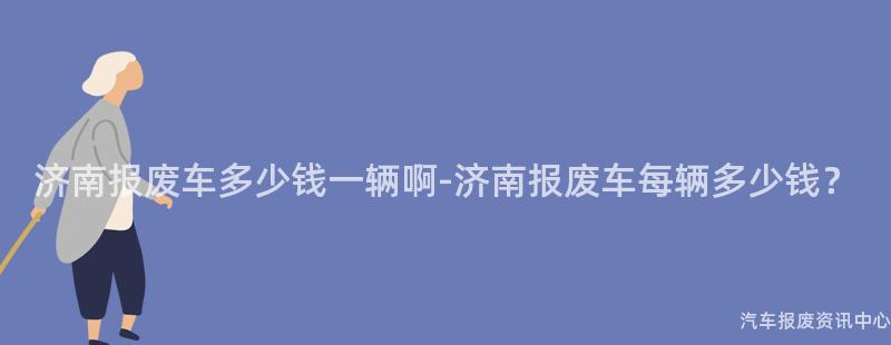 济南报废车多少钱一辆啊-济南报废车每辆多少钱？
