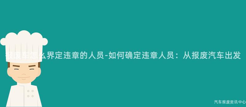 报废车怎么界定违章的人员-如何确定违章人员：从报废汽车出发