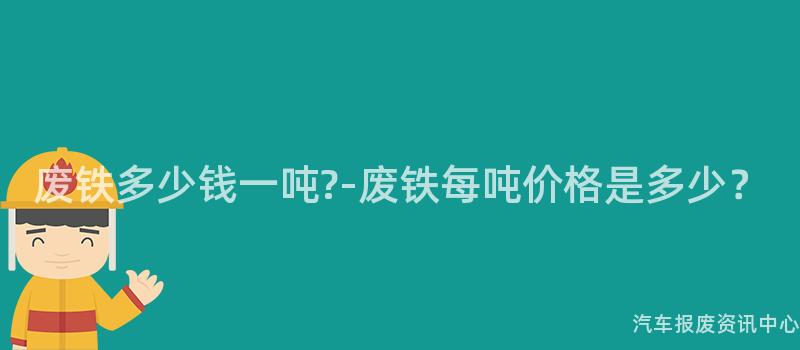 废铁多少钱一吨?-废铁每吨价格是多少？