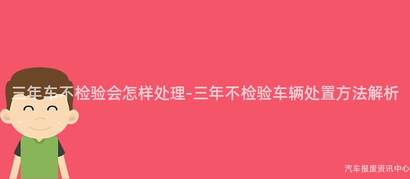 三年车不检验会怎样处理-三年不检验车辆处置方法解析