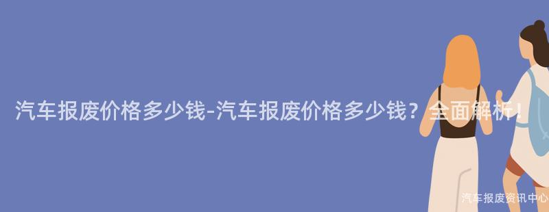 汽车报废价格多少钱-汽车报废价格多少钱？全面解析！