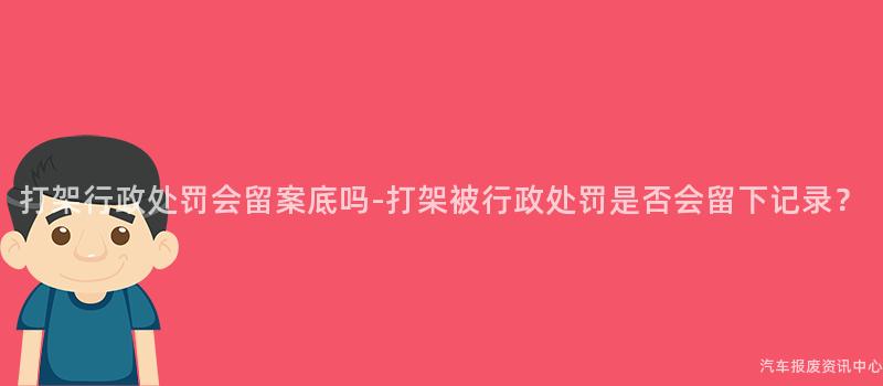 打架行政处罚会留案底吗-打架被行政处罚是否会留下记录？