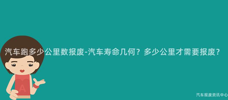汽车跑多少公里数报废-汽车寿命几何？多少公里才需要报废？