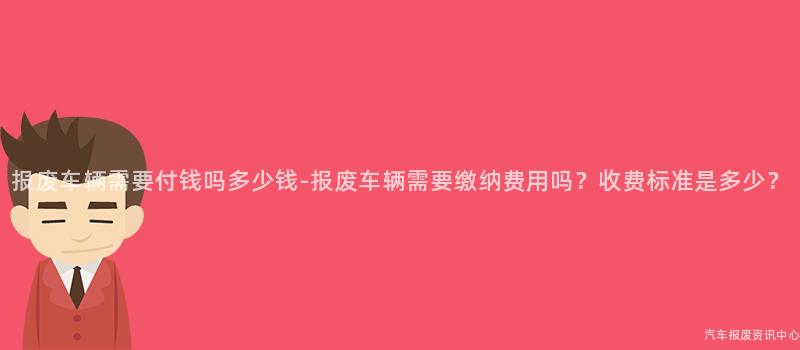 报废车辆需要付钱吗多少钱-报废车辆需要缴纳费用吗？收费标准是多少？