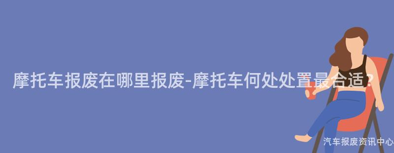 摩托车报废在哪里报废-摩托车何处处置最合适？