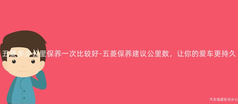 五菱多少公里保养一次比较好-五菱保养建议公里数，让你的爱车更持久