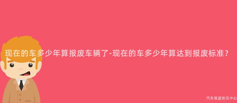 现在的车多少年算报废车辆了-现在的车多少年算达到报废标准？