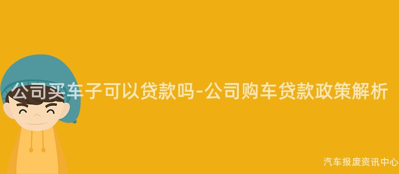 公司买车子可以贷款吗-公司购车贷款政策解析