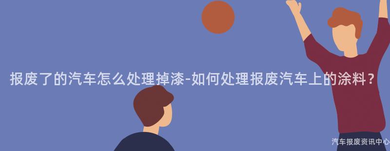 报废了的汽车怎么处理掉漆-如何处理报废汽车上的涂料？