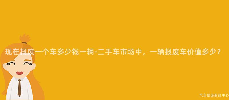 现在报废一个车多少钱一辆-二手车市场中，一辆报废车价值多少？