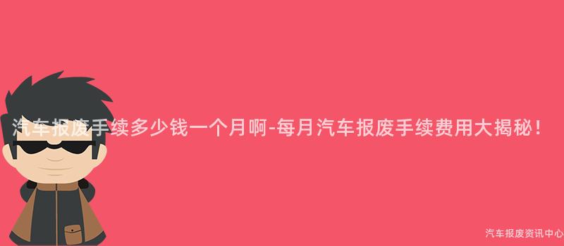 汽车报废手续多少钱一个月啊-每月汽车报废手续费用大揭秘！