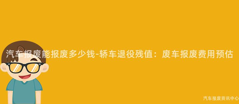 汽车报废能报废多少钱-轿车退役残值：废车报废费用预估