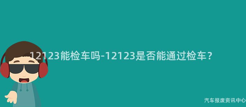 12123能检车吗-12123是否能通过检车？
