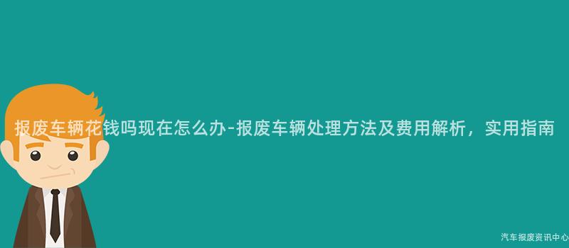 报废车辆花钱吗现在怎么办-报废车辆处理方法及费用解析，实用指南
