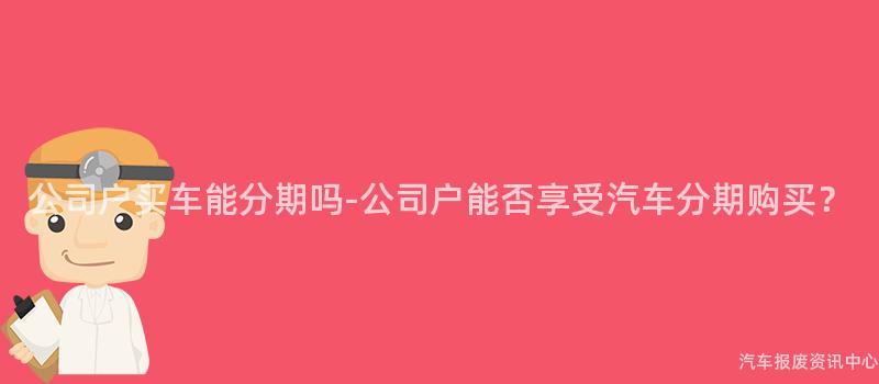 公司户买车能分期吗-公司户能否享受汽车分期购买？