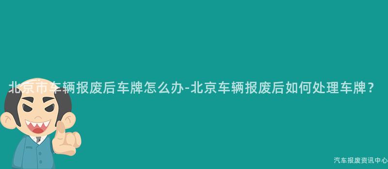 北京市车辆报废后车牌怎么办-北京车辆报废后如何处理车牌？