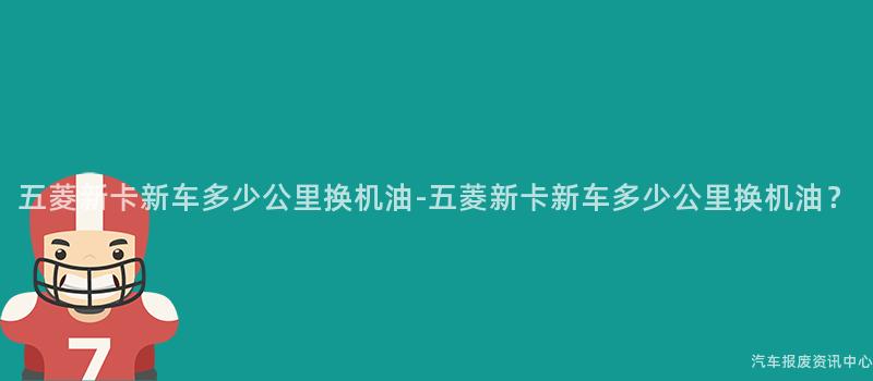 五菱新卡新车多少公里换机油-五菱新卡新车多少公里换机油？
