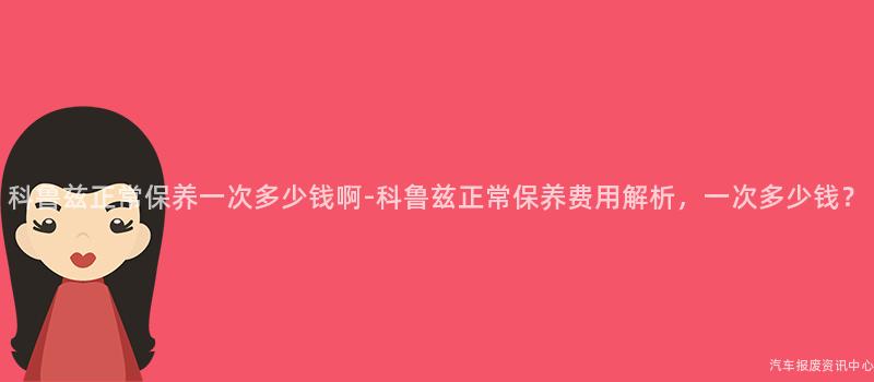 科鲁兹正常保养一次多少钱啊-科鲁兹正常保养费用解析，一次多少钱？