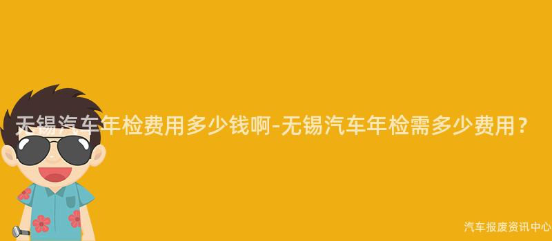 无锡汽车年检费用多少钱啊-无锡汽车年检需多少费用？