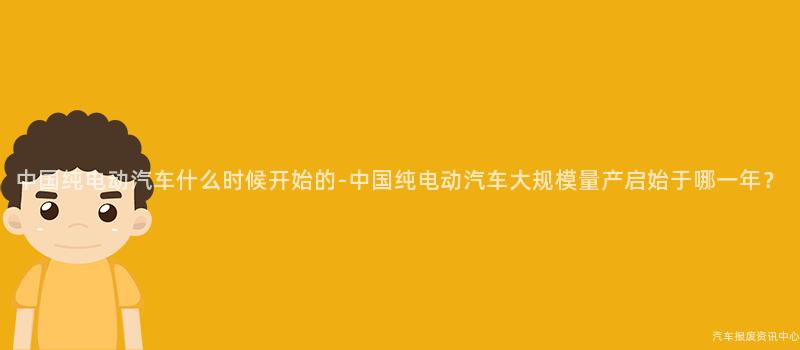 中国纯电动汽车什么时候开始的-中国纯电动汽车大规模量产启始于哪一年？