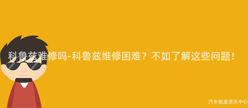 科鲁兹难修吗-科鲁兹维修困难？不如了解这些问题！