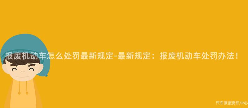 报废机动车怎么处罚最新规定-最新规定：报废机动车处罚办法！