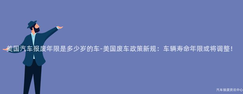 美国汽车报废年限是多少岁的车-美国废车政策新规：车辆寿命年限或将调整！