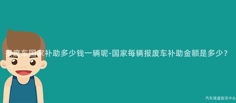 报废车国家补助多少钱一辆呢-国家每辆报废车补助金额是多少？