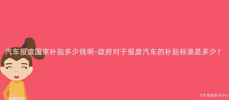 汽车报废国家补贴多少钱啊-政府对于报废汽车的补贴标准是多少？