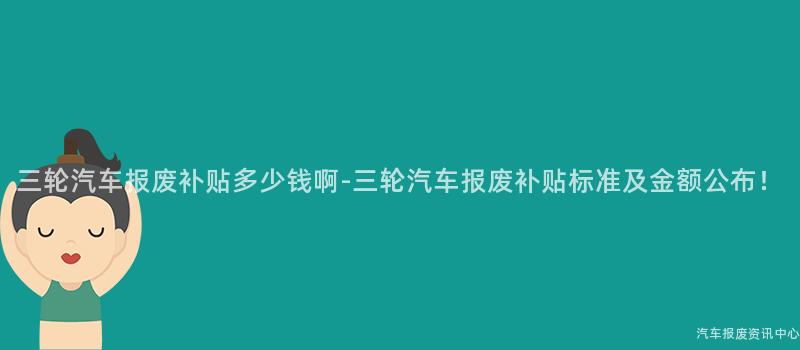 三轮汽车报废补贴多少钱啊-三轮汽车报废补贴标准及金额公布！