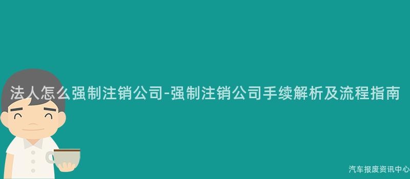 法人怎么强制注销公司-强制注销公司手续解析及流程指南