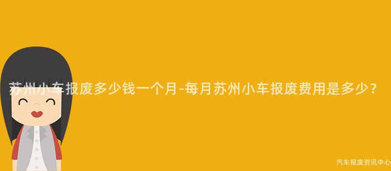 苏州小车报废多少钱一个月-每月苏州小车报废费用是多少？