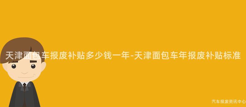 天津面包车报废补贴多少钱一年-天津面包车年报废补贴标准