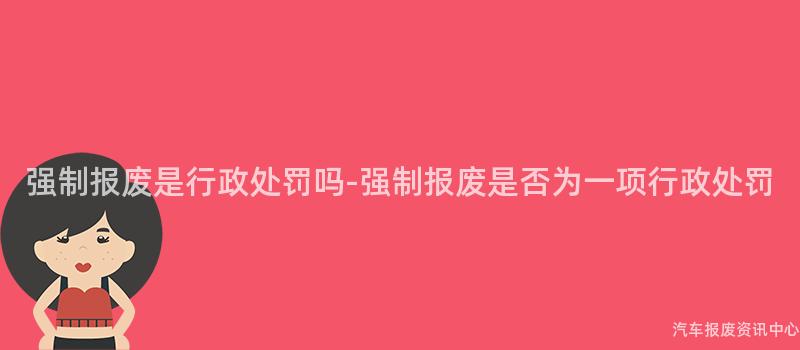 强制报废是行政处罚吗-强制报废是否为一项行政处罚