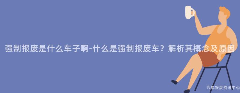 强制报废是什么车子啊-什么是强制报废车？解析其概念及原因