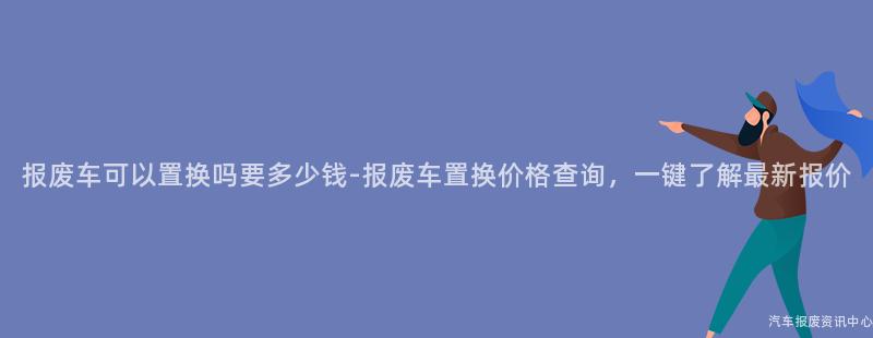 报废车可以置换吗要多少钱-报废车置换价格查询，一键了解最新报价