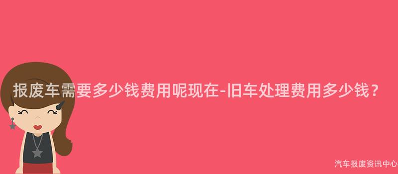 报废车需要多少钱费用呢现在-旧车处理费用多少钱？