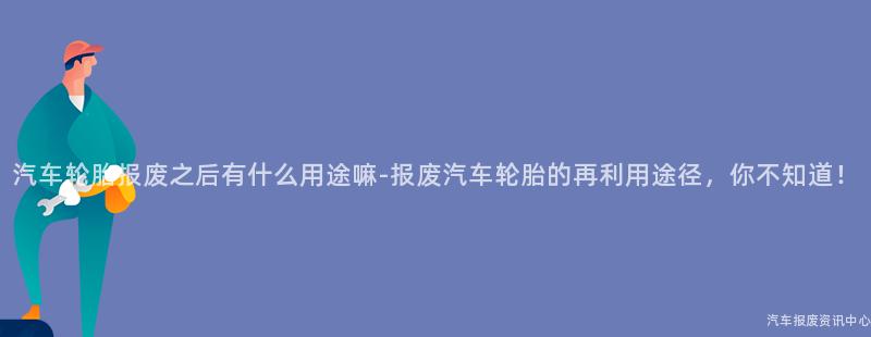 汽车轮胎报废之后有什么用途嘛-报废汽车轮胎的再利用途径，你不知道！
