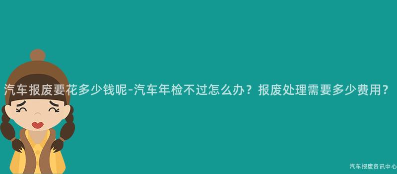 汽车报废要花多少钱呢-汽车年检不过怎么办？报废处理需要多少费用？